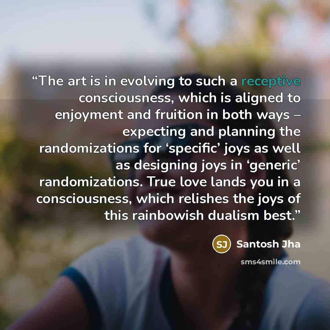 “The art is in evolving to such a receptive consciousness, which is aligned to enjoyment and fruition in both ways – expecting and planning the randomizations for ‘specific’ joys as well as designing joys in ‘generic’ randomizations. True love lands you in a consciousness, which relishes the joys…” quote by Santosh Jha
