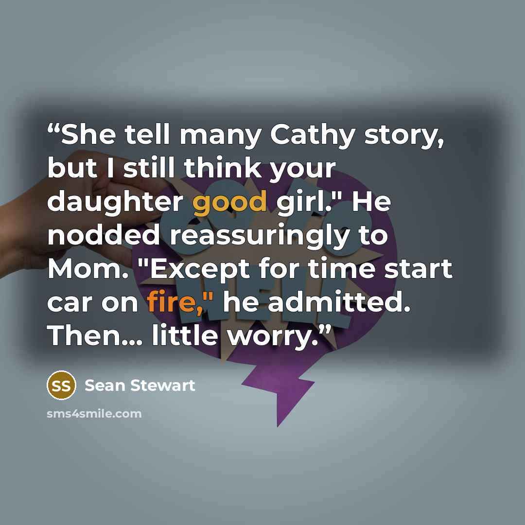 “She tell many Cathy story, but I still think your daughter good girl." He nodded reassuringly to Mom. "Except for time start car on fire," he admitted. Then... little worry.” quote by Sean Stewart