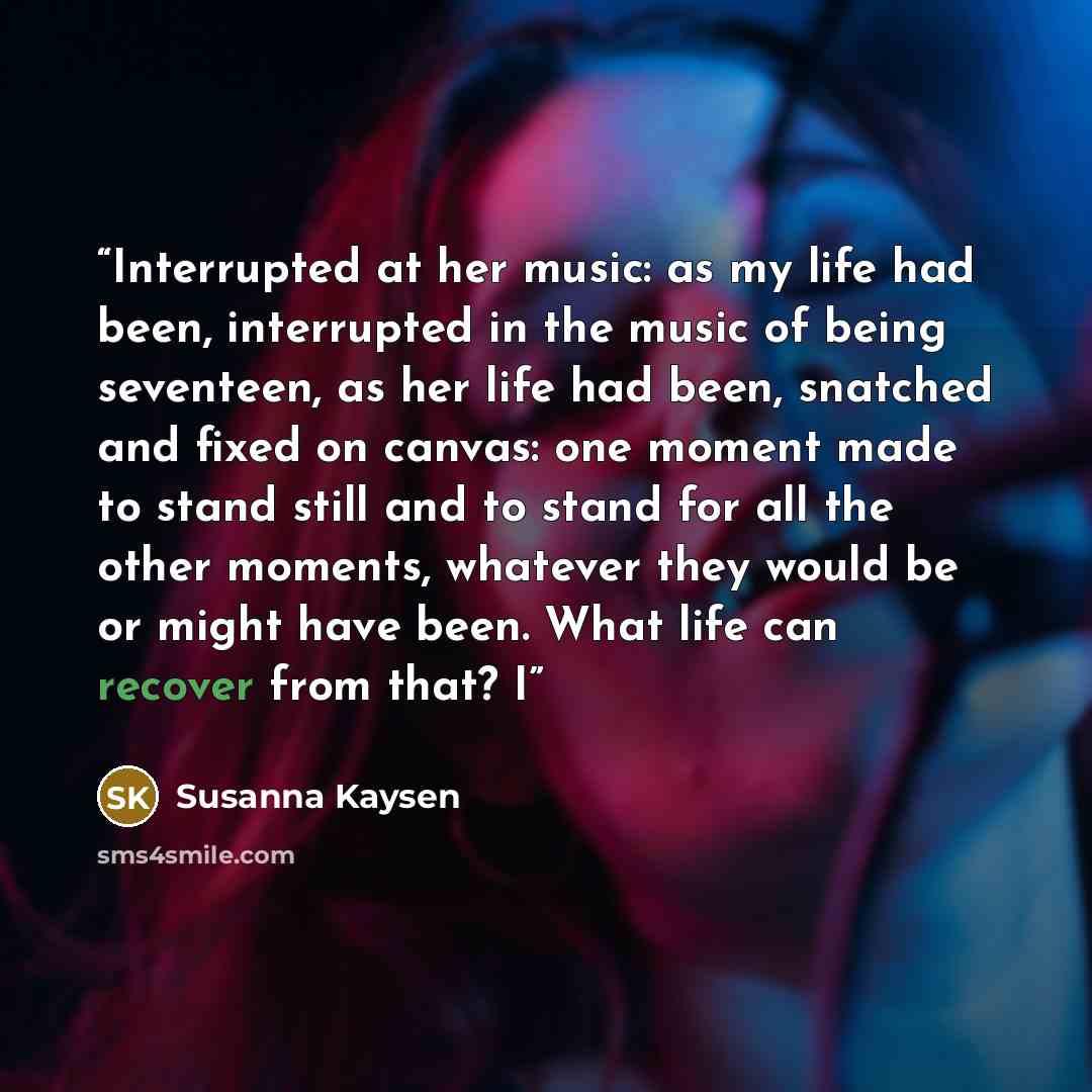 “Interrupted at her music: as my life had been, interrupted in the music of being seventeen, as her life had been, snatched and fixed on canvas: one moment made to stand still and to stand for all the other moments, whatever they would be or might have been. What life can recover from that? I” quote by Susanna Kaysen