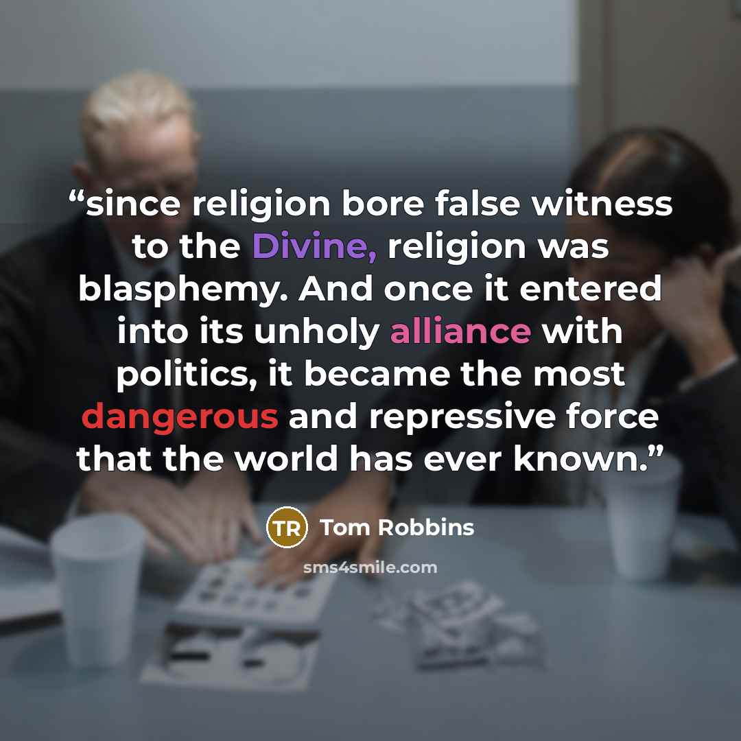 “since religion bore false witness to the Divine, religion was blasphemy. And once it entered into its unholy alliance with politics, it became the most dangerous and repressive force that the world has ever known.” quote by Tom Robbins
