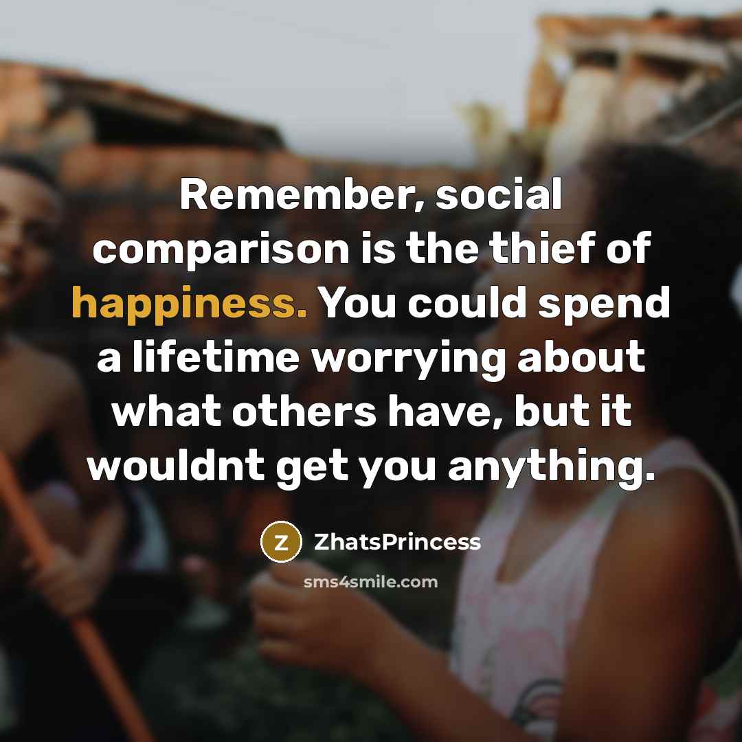 “Remember, social comparison is the thief of happiness. You could spend a lifetime worrying about what others have, but it wouldnt get you anything.” quote by ZhatsPrincess
