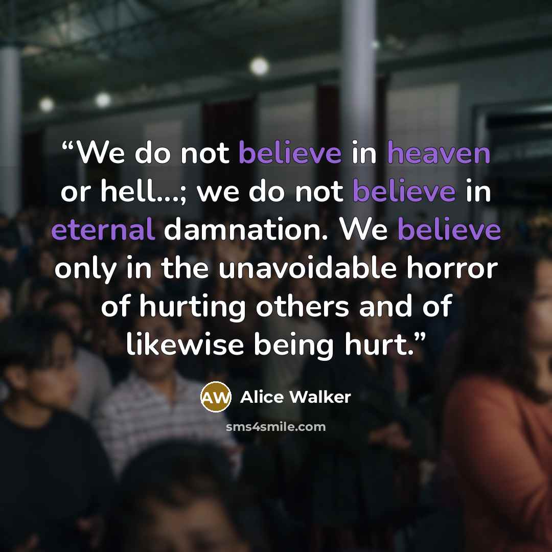 “We do not believe in heaven or hell...; we do not believe in eternal damnation. We believe only in the unavoidable horror of hurting others and of likewise being hurt.” quote by Alice Walker