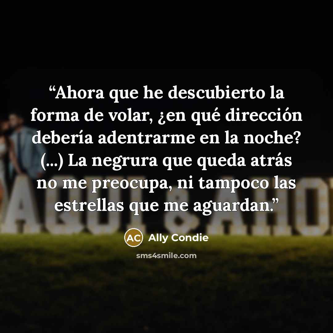 “Ahora que he descubierto la forma de volar, ¿en qué dirección debería adentrarme en la noche? (...) La negrura que queda atrás no me preocupa, ni tampoco las estrellas que me aguardan.” quote by Ally Condie