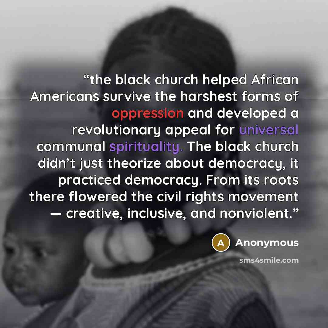 “the black church helped African Americans survive the harshest forms of oppression and developed a revolutionary appeal for universal communal spirituality. The black church didn’t just theorize about democracy, it practiced democracy. From its roots there flowered the civil rights movement…” quote by Anonymous