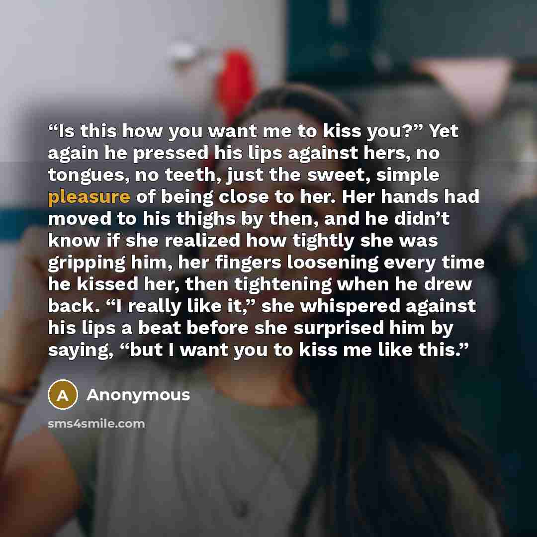 “Is this how you want me to kiss you?” Yet again he pressed his lips against hers, no tongues, no teeth, just the sweet, simple pleasure of being close to her. Her hands had moved to his thighs by then, and he didn’t know if she realized how tightly she was gripping him, her fingers loosening every…” quote by Anonymous