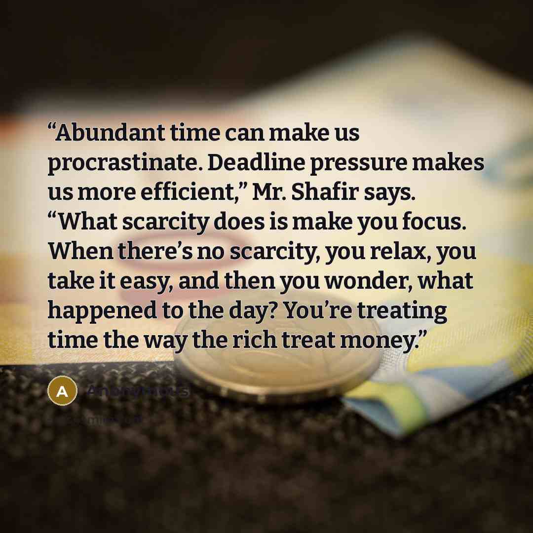 “Abundant time can make us procrastinate. Deadline pressure makes us more efficient,” Mr. Shafir says. “What scarcity does is make you focus. When there’s no scarcity, you relax, you take it easy, and then you wonder, what happened to the day? You’re treating time the way the rich treat money.” quote by Anonymous