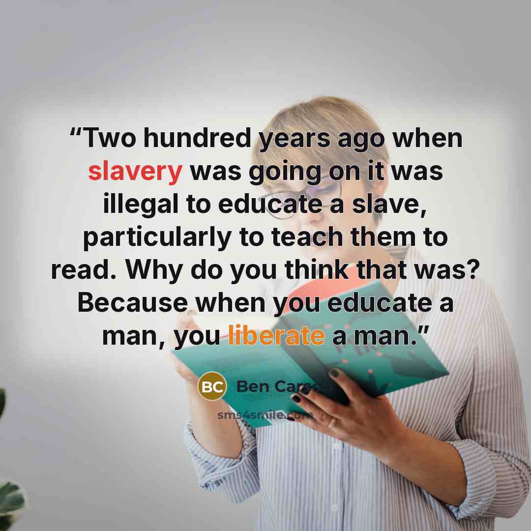 “Two hundred years ago when slavery was going on it was illegal to educate a slave, particularly to teach them to read. Why do you think that was? Because when you educate a man, you liberate a man.” quote by Ben Carson