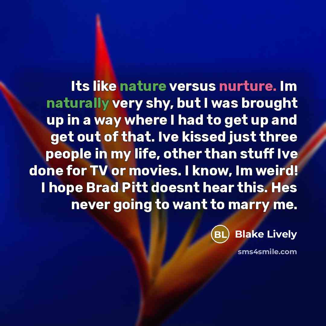 “Its like nature versus nurture. Im naturally very shy, but I was brought up in a way where I had to get up and get out of that. Ive kissed just three people in my life, other than stuff Ive done for TV or movies. I know, Im weird! I hope Brad Pitt doesnt hear this. Hes never going to want to marry…” quote by Blake Lively