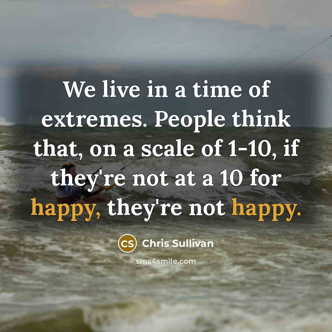 “We live in a time of extremes. People think that, on a scale of 1-10, if they're not at a 10 for happy, they're not happy.” quote by Chris Sullivan