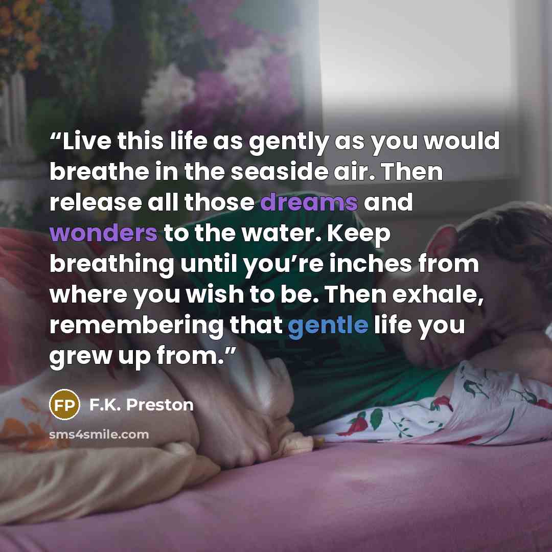 “Live this life as gently as you would breathe in the seaside air. Then release all those dreams and wonders to the water. Keep breathing until you’re inches from where you wish to be. Then exhale, remembering that gentle life you grew up from.” quote by F.K. Preston