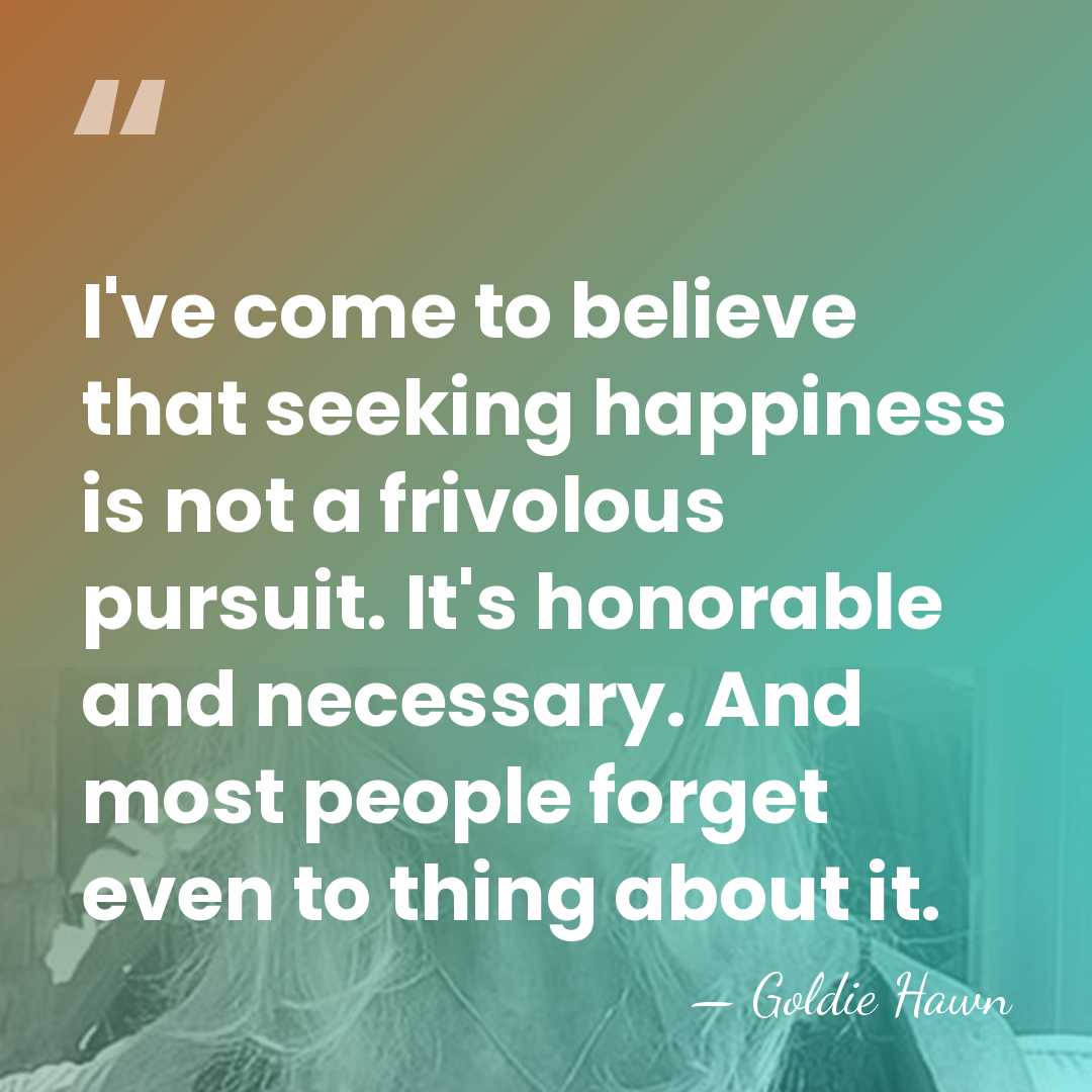 I've come to believe that seeking happiness is not a frivolous pursuit.&hellip; - Goldie Hawn