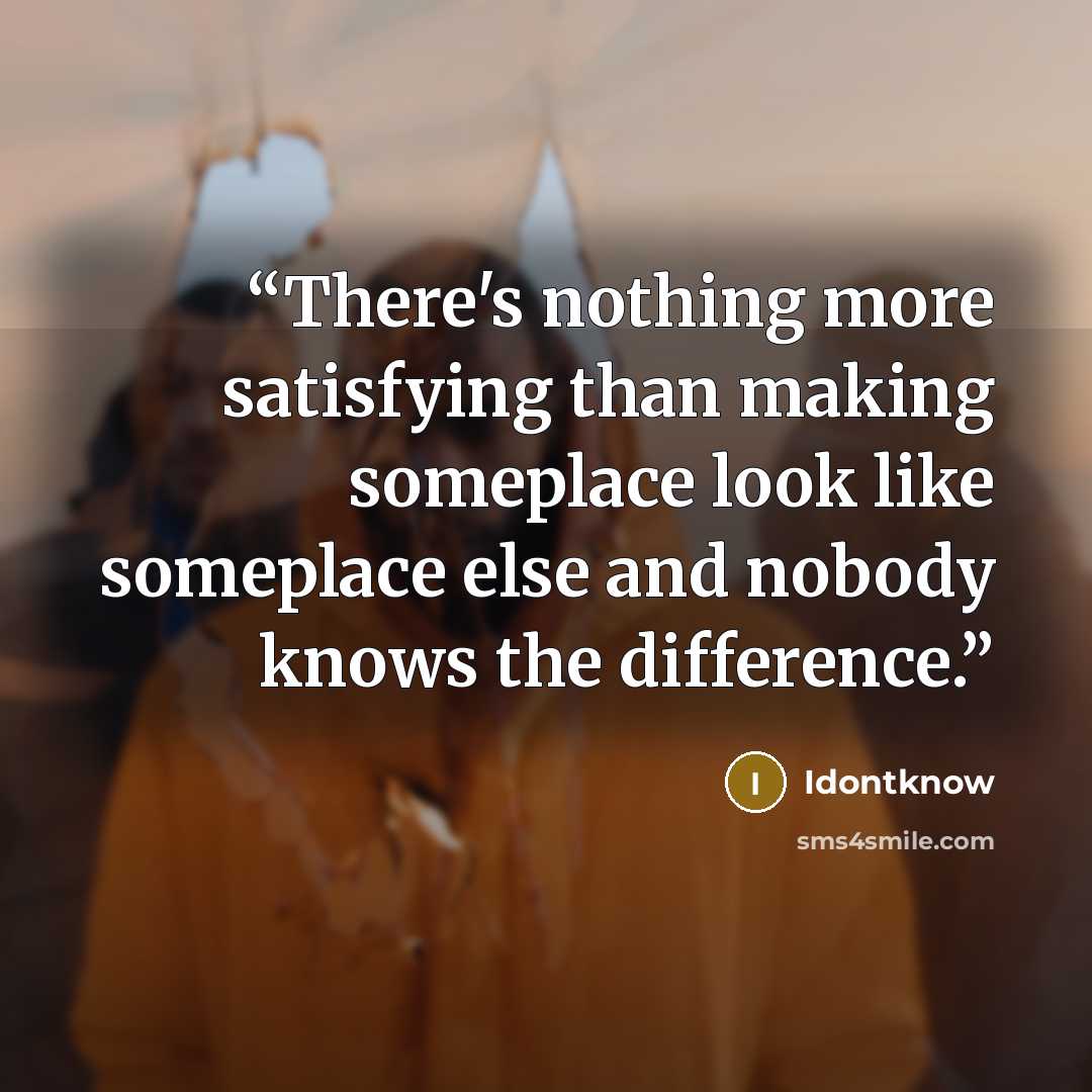 “There's nothing more satisfying than making someplace look like someplace else and nobody knows the difference.” quote by Idontknow