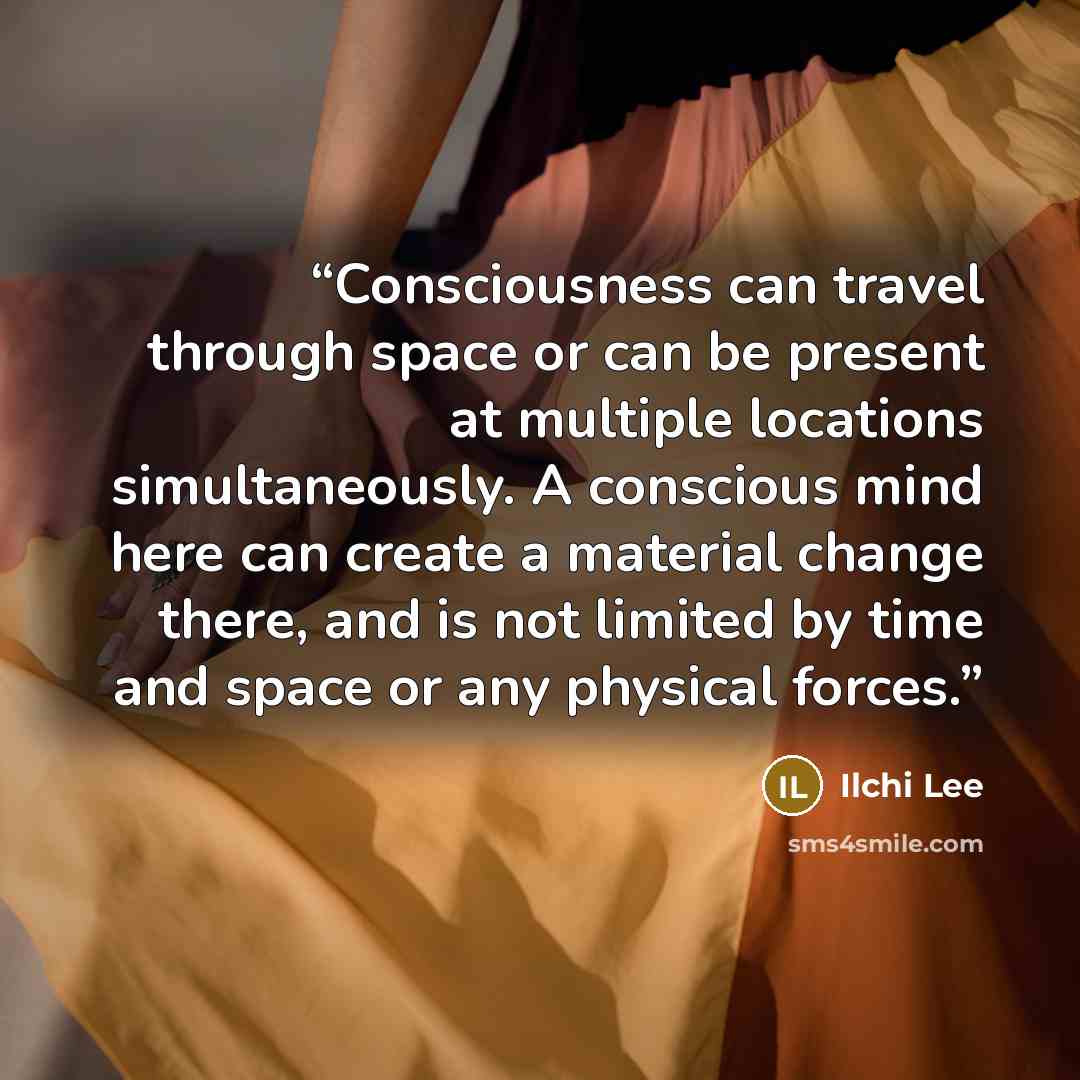 “Consciousness can travel through space or can be present at multiple locations simultaneously. A conscious mind here can create a material change there, and is not limited by time and space or any physical forces.” quote by Ilchi Lee
