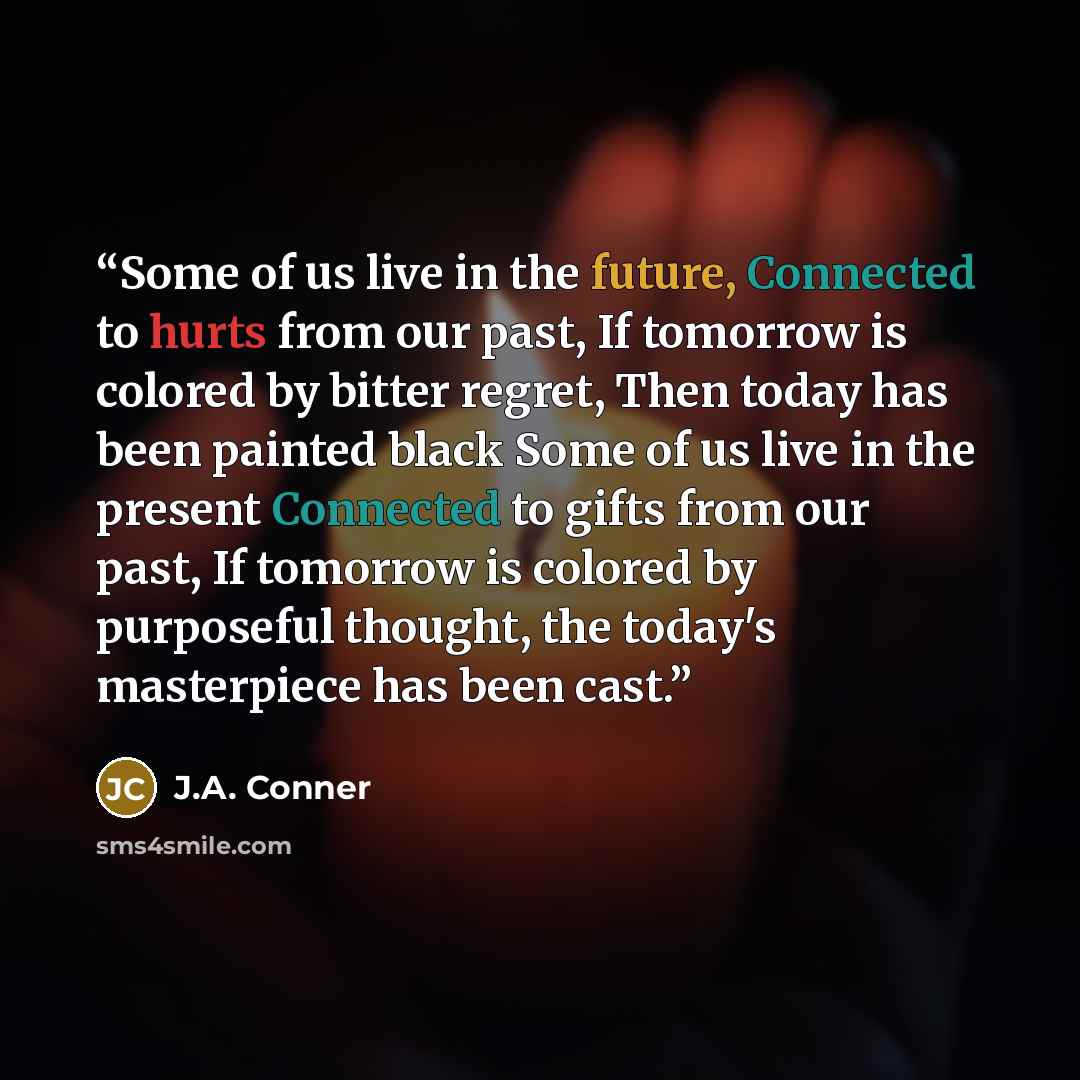 “Some of us live in the future, Connected to hurts from our past, If tomorrow is colored by bitter regret, Then today has been painted black Some of us live in the present Connected to gifts from our past, If tomorrow is colored by purposeful thought, the today's masterpiece has been cast.” quote by J.A. Conner