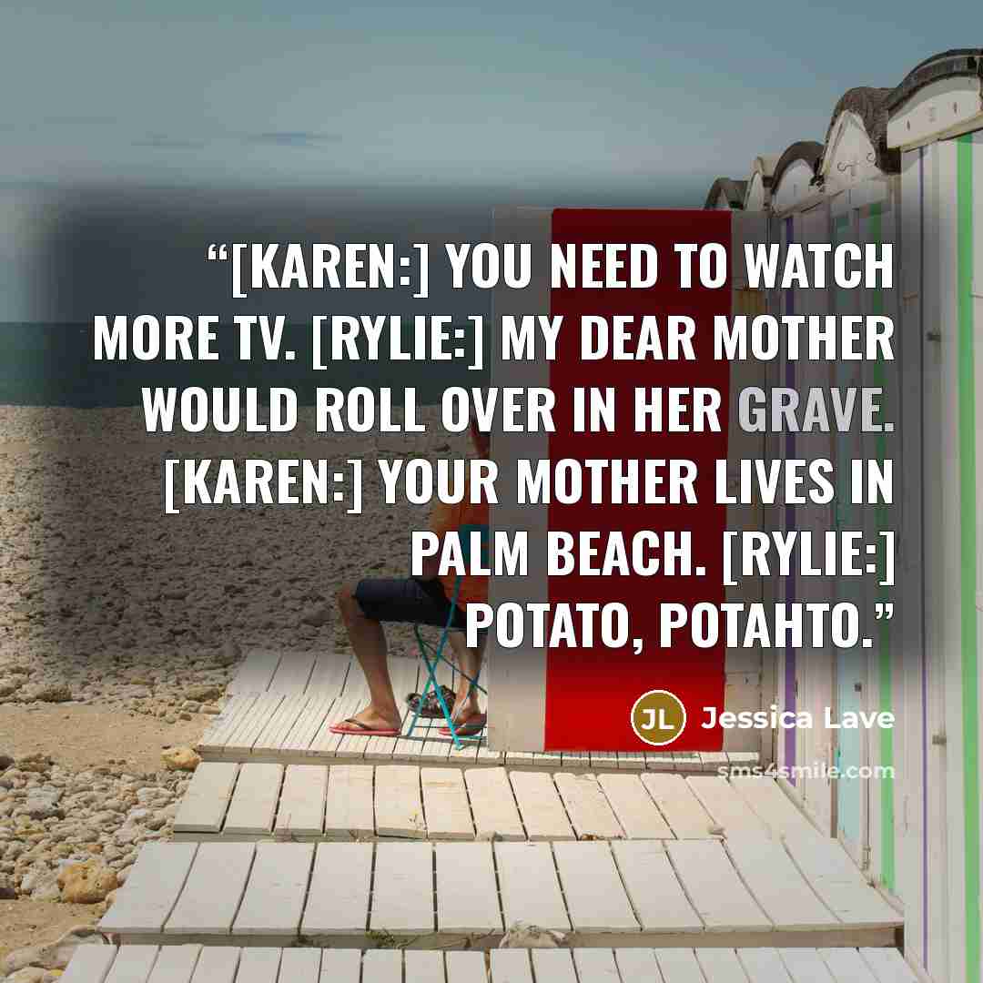 “[Karen:] You need to watch more TV. [Rylie:] My dear mother would roll over in her grave. [Karen:] Your mother lives in Palm Beach. [Rylie:] Potato, potahto.” quote by Jessica Lave