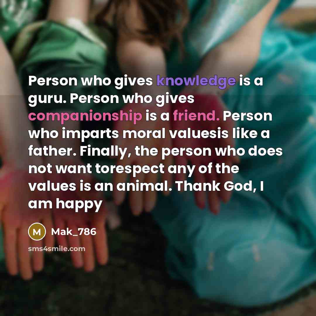 “Person who gives knowledge is a guru. Person who gives companionship is a friend. Person who imparts moral valuesis like a father. Finally, the person who does not want torespect any of the values is an animal. Thank God, I am happy” quote by Mak_786