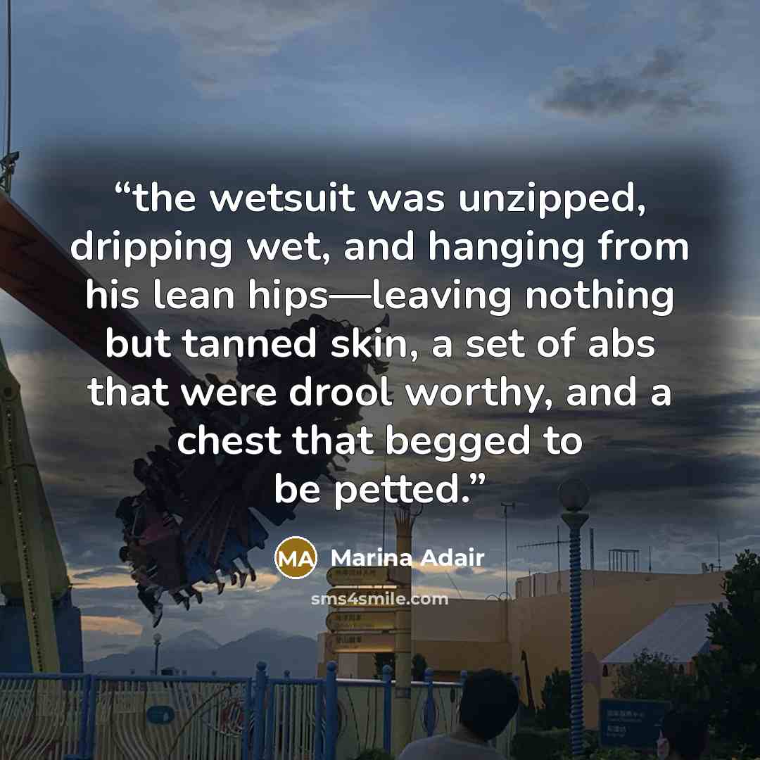 “the wetsuit was unzipped, dripping wet, and hanging from his lean hips—leaving nothing but tanned skin, a set of abs that were drool worthy, and a chest that begged to be petted.” quote by Marina Adair