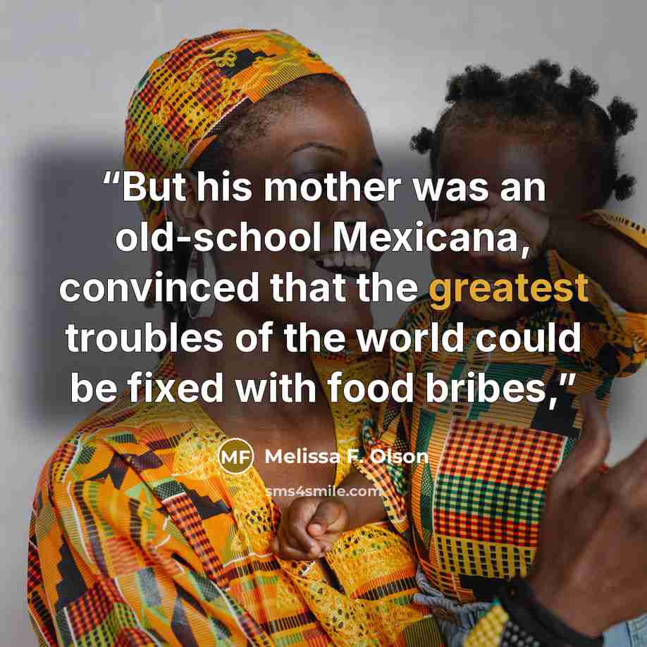 “But his mother was an old-school Mexicana, convinced that the greatest troubles of the world could be fixed with food bribes,” quote by Melissa F. Olson
