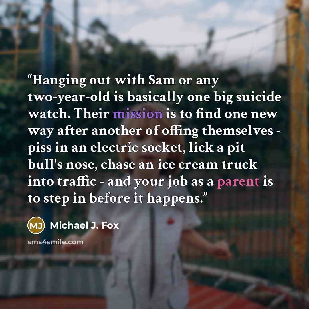“Hanging out with Sam or any two-year-old is basically one big suicide watch. Their mission is to find one new way after another of offing themselves - piss in an electric socket, lick a pit bull's nose, chase an ice cream truck into traffic - and your job as a parent is to step in before it happens.” quote by Michael J. Fox