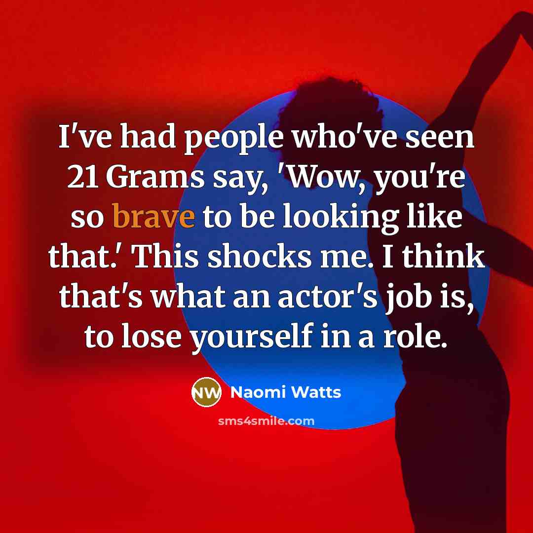 “I've had people who've seen 21 Grams say, 'Wow, you're so brave to be looking like that.' This shocks me. I think that's what an actor's job is, to lose yourself in a role.” quote by Naomi Watts
