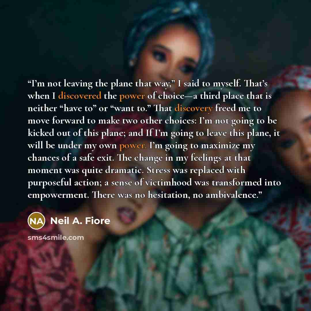 “I’m not leaving the plane that way,” I said to myself. That’s when I discovered the power of choice—a third place that is neither “have to” or “want to.” That discovery freed me to move forward to make two other choices: I’m not going to be kicked out of this plane; and If I’m going to leave this…” quote by Neil A. Fiore
