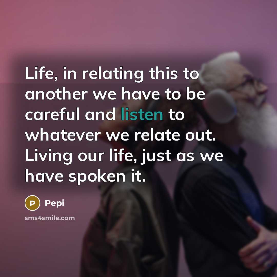 “Life, in relating this to another we have to be careful and listen to whatever we relate out. Living our life, just as we have spoken it.” quote by Pepi