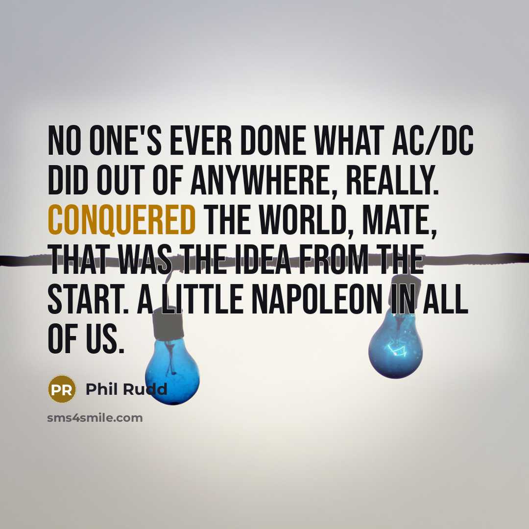 “No one's ever done what AC/DC did out of anywhere, really. Conquered the world, mate, that was the idea from the start. A little Napoleon in all of us.” quote by Phil Rudd