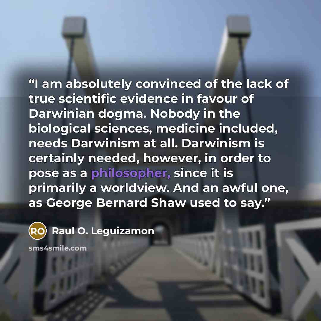 “I am absolutely convinced of the lack of true scientific evidence in favour of Darwinian dogma. Nobody in the biological sciences, medicine included, needs Darwinism at all. Darwinism is certainly needed, however, in order to pose as a philosopher, since it is primarily a worldview. And an awful…” quote by Raul O. Leguizamon
