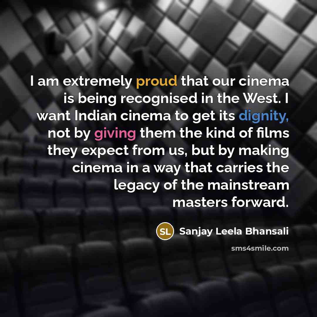 “I am extremely proud that our cinema is being recognised in the West. I want Indian cinema to get its dignity, not by giving them the kind of films they expect from us, but by making cinema in a way that carries the legacy of the mainstream masters forward.” quote by Sanjay Leela Bhansali