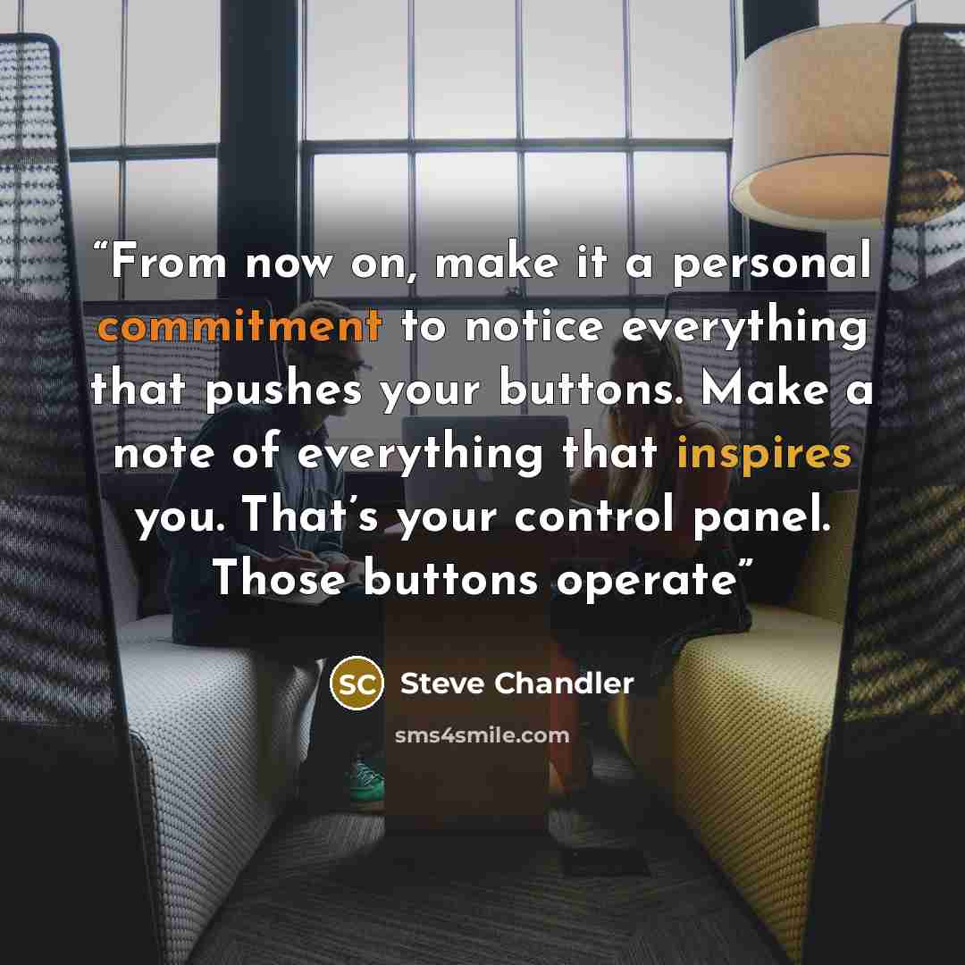 “From now on, make it a personal commitment to notice everything that pushes your buttons. Make a note of everything that inspires you. That’s your control panel. Those buttons operate” quote by Steve Chandler