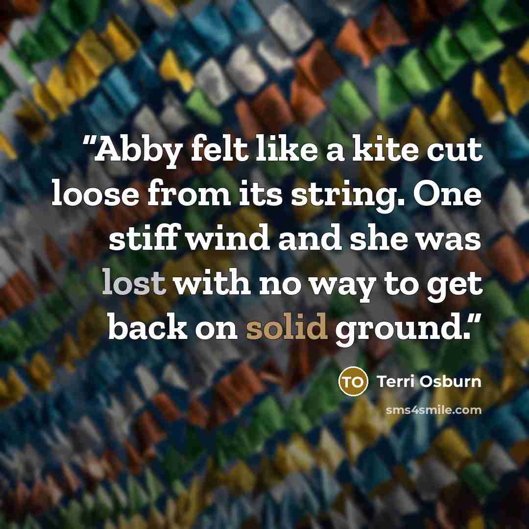 “Abby felt like a kite cut loose from its string. One stiff wind and she was lost with no way to get back on solid ground.” quote by Terri Osburn