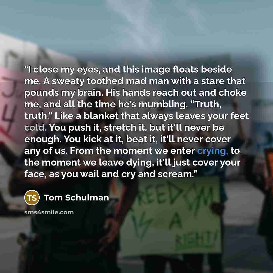 “I close my eyes, and this image floats beside me. A sweaty toothed mad man with a stare that pounds my brain. His hands reach out and choke me, and all the time he's mumbling. “Truth, truth.” Like a blanket that always leaves your feet cold. You push it, stretch it, but it'll never be enough. You…” quote by Tom Schulman
