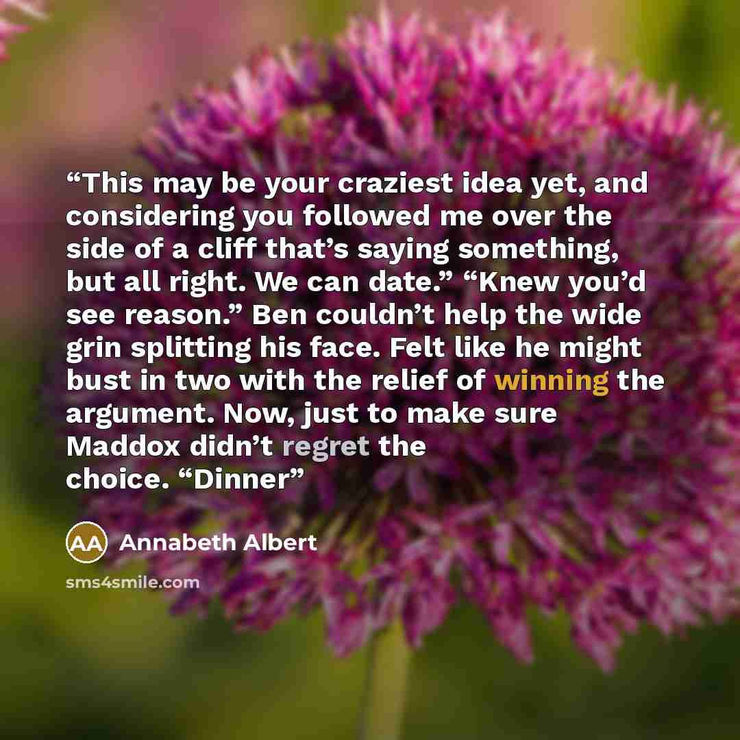 “This may be your craziest idea yet, and considering you followed me over the side of a cliff that’s saying something, but all right. We can date.” “Knew you’d see reason.” Ben couldn’t help the wide grin splitting his face. Felt like he might bust in two with the relief of winning the argument…” quote by Annabeth Albert