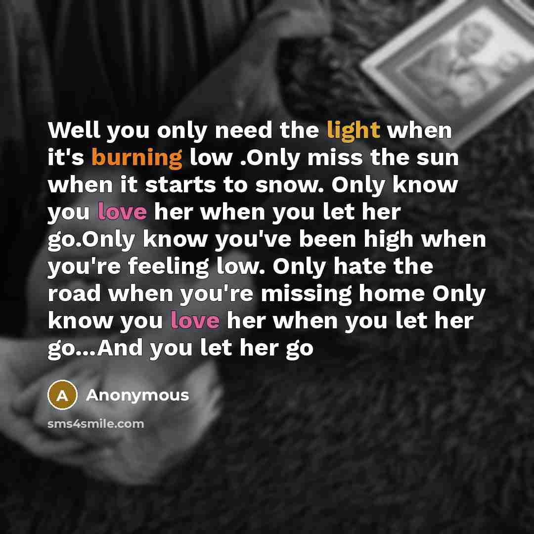 “Well you only need the light when it's burning low .Only miss the sun when it starts to snow. Only know you love her when you let her go.Only know you've been high when you're feeling low. Only hate the road when you're missing home Only know you love her when you let her go...And you let her go” quote by Anonymous