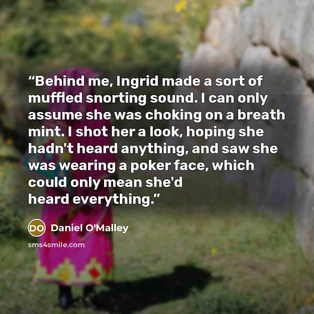 “Behind me, Ingrid made a sort of muffled snorting sound. I can only assume she was choking on a breath mint. I shot her a look, hoping she hadn't heard anything, and saw she was wearing a poker face, which could only mean she'd heard everything.” quote by Daniel O'Malley