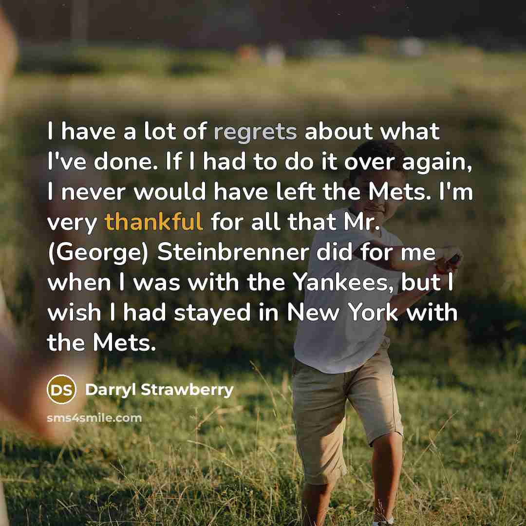 “I have a lot of regrets about what I've done. If I had to do it over again, I never would have left the Mets. I'm very thankful for all that Mr. (George) Steinbrenner did for me when I was with the Yankees, but I wish I had stayed in New York with the Mets.” quote by Darryl Strawberry