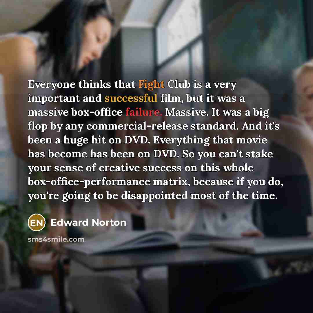 “Everyone thinks that Fight Club is a very important and successful film, but it was a massive box-office failure. Massive. It was a big flop by any commercial-release standard. And it's been a huge hit on DVD. Everything that movie has become has been on DVD. So you can't stake your sense of…” quote by Edward Norton