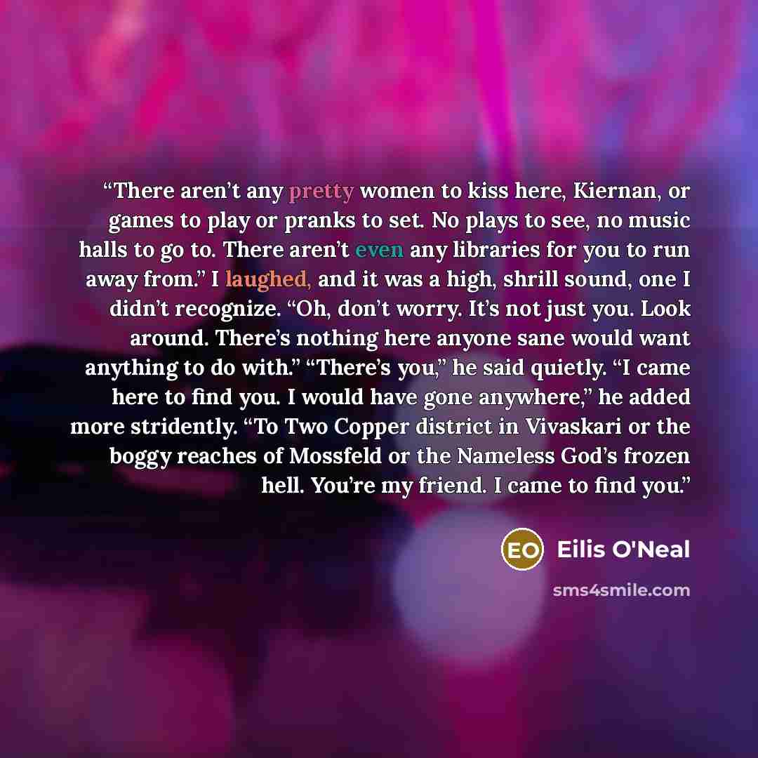 “There aren’t any pretty women to kiss here, Kiernan, or games to play or pranks to set. No plays to see, no music halls to go to. There aren’t even any libraries for you to run away from.” I laughed, and it was a high, shrill sound, one I didn’t recognize. “Oh, don’t worry. It’s not just you. Look…” quote by Eilis O'Neal