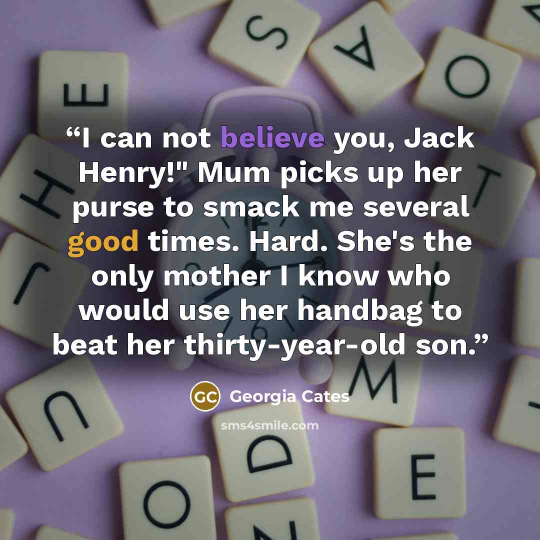 “I can not believe you, Jack Henry!" Mum picks up her purse to smack me several good times. Hard. She's the only mother I know who would use her handbag to beat her thirty-year-old son.” quote by Georgia Cates