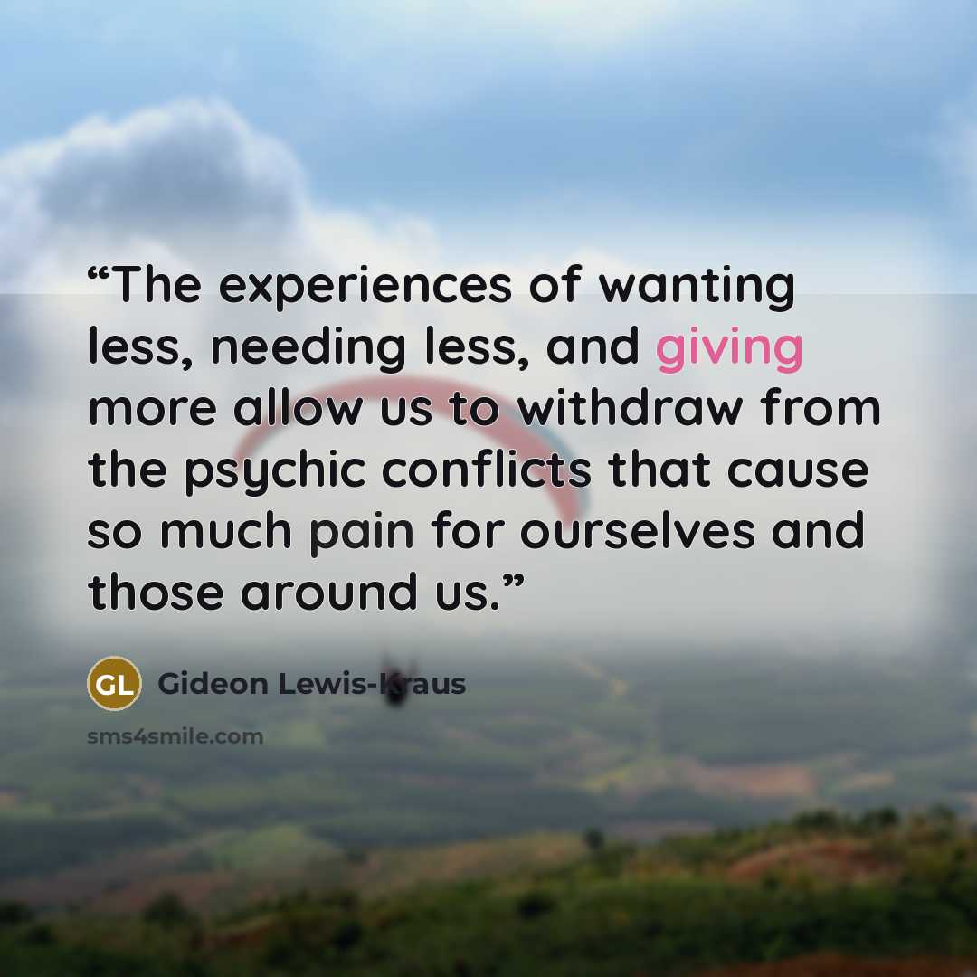 “The experiences of wanting less, needing less, and giving more allow us to withdraw from the psychic conflicts that cause so much pain for ourselves and those around us.” quote by Gideon Lewis-Kraus