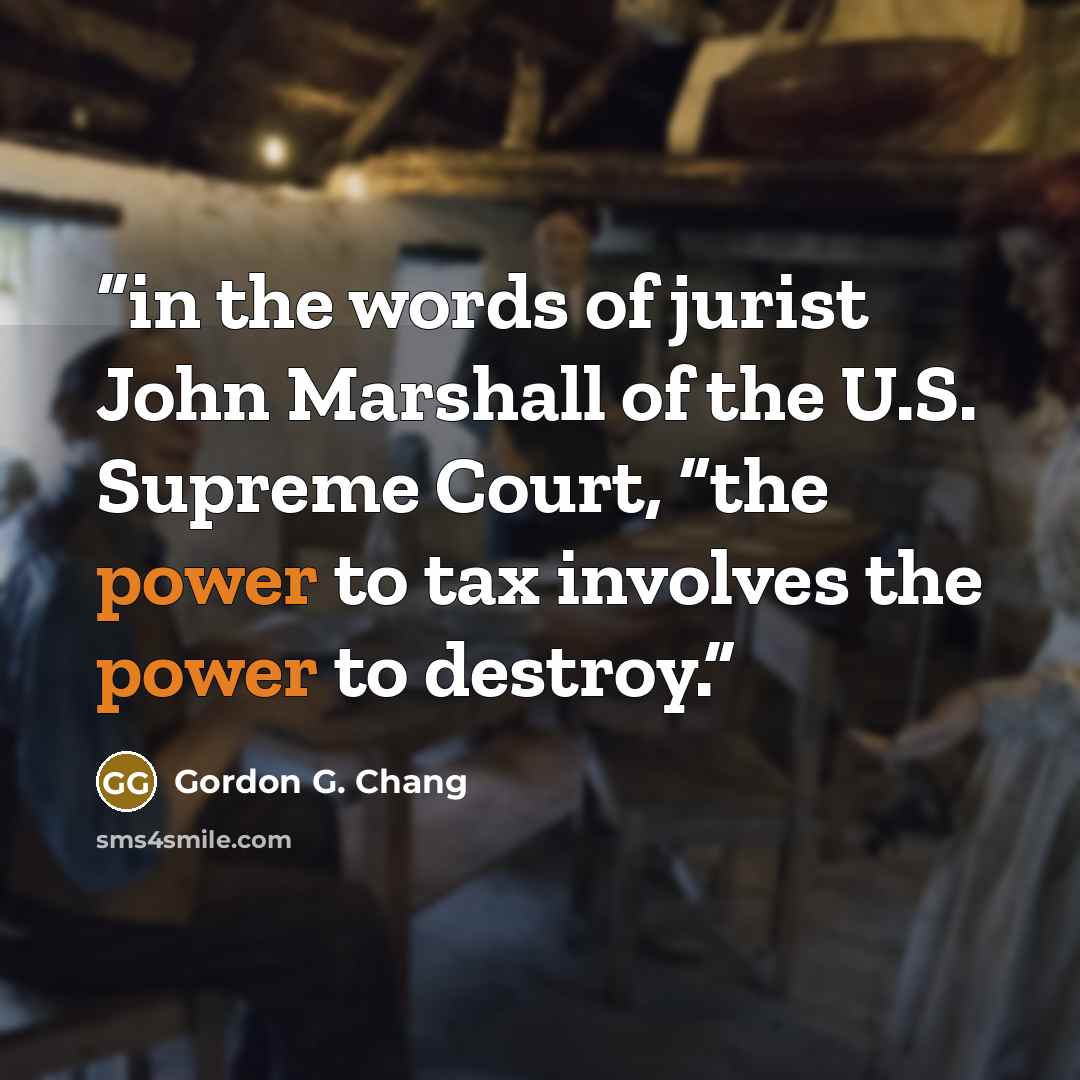 “in the words of jurist John Marshall of the U.S. Supreme Court, “the power to tax involves the power to destroy.” quote by Gordon G. Chang