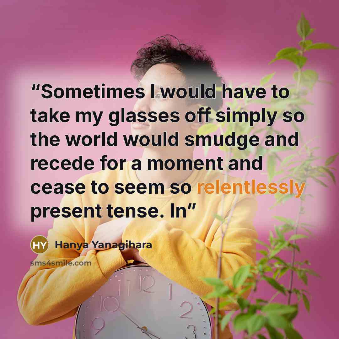 “Sometimes I would have to take my glasses off simply so the world would smudge and recede for a moment and cease to seem so relentlessly present tense. In” quote by Hanya Yanagihara