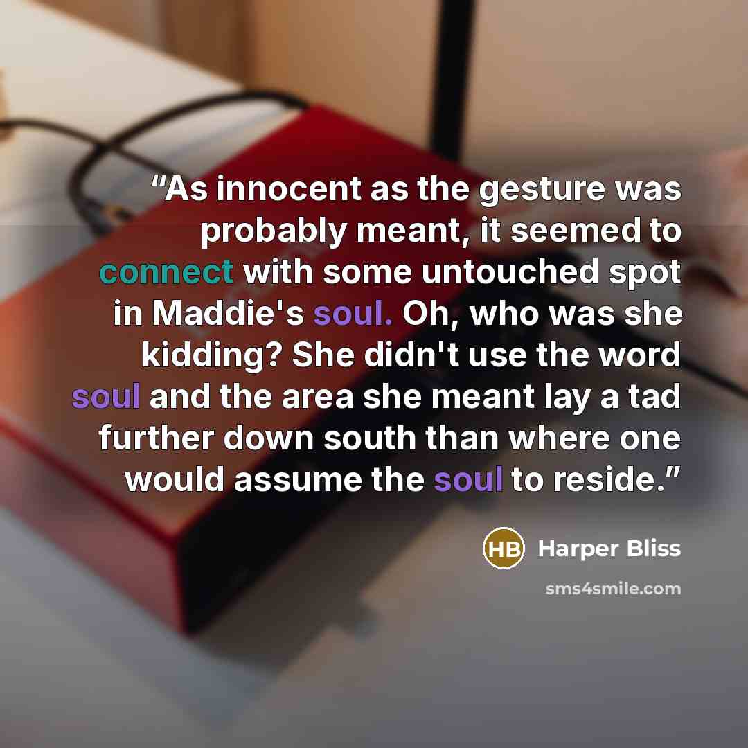 “As innocent as the gesture was probably meant, it seemed to connect with some untouched spot in Maddie's soul. Oh, who was she kidding? She didn't use the word soul and the area she meant lay a tad further down south than where one would assume the soul to reside.” quote by Harper Bliss
