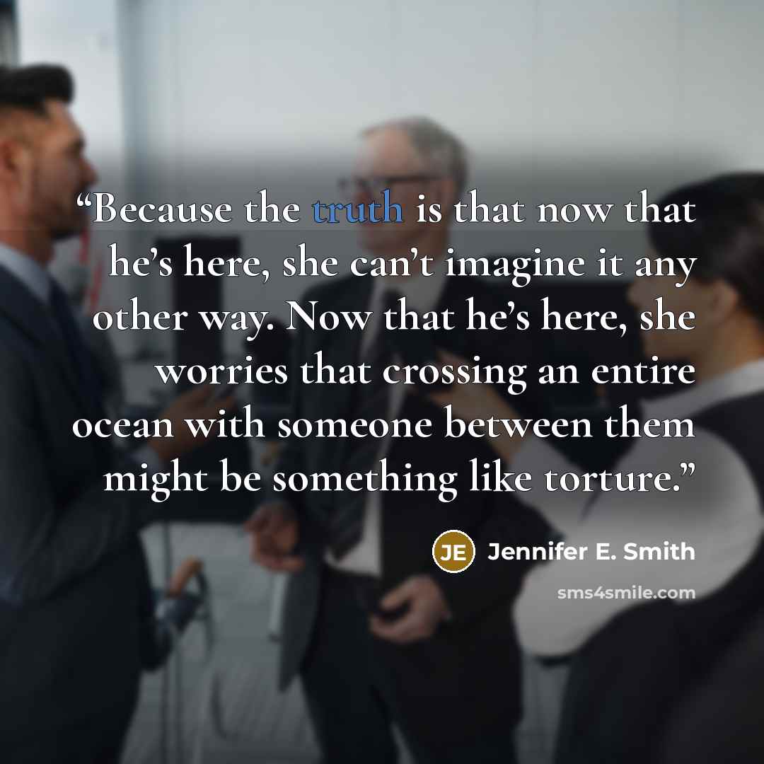 “Because the truth is that now that he’s here, she can’t imagine it any other way. Now that he’s here, she worries that crossing an entire ocean with someone between them might be something like torture.” quote by Jennifer E. Smith