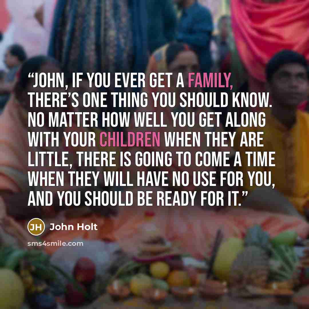 “John, if you ever get a family, there’s one thing you should know. No matter how well you get along with your children when they are little, there is going to come a time when they will have no use for you, and you should be ready for it.” quote by John Holt