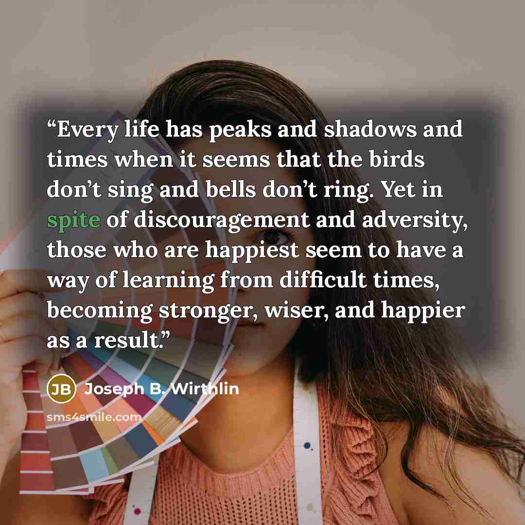 “Every life has peaks and shadows and times when it seems that the birds don’t sing and bells don’t ring. Yet in spite of discouragement and adversity, those who are happiest seem to have a way of learning from difficult times, becoming stronger, wiser, and happier as a result.” quote by Joseph B. Wirthlin