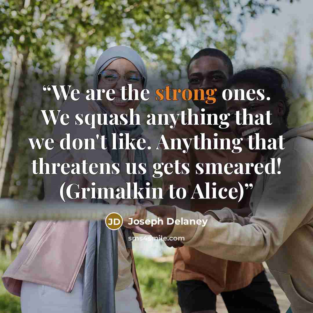“We are the strong ones. We squash anything that we don't like. Anything that threatens us gets smeared! (Grimalkin to Alice)” quote by Joseph Delaney