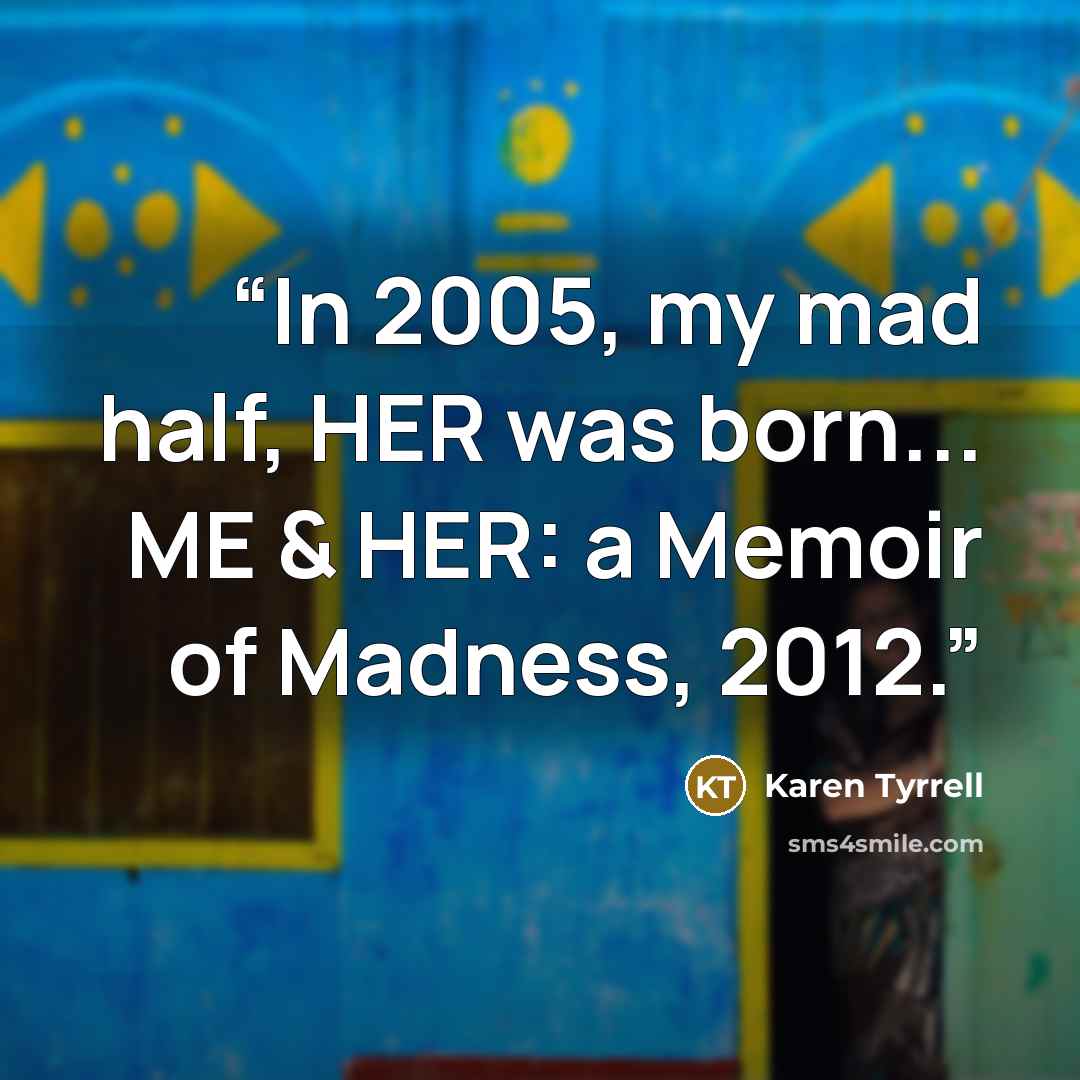 “In 2005, my mad half, HER was born... ME & HER: a Memoir of Madness, 2012.” quote by Karen Tyrrell