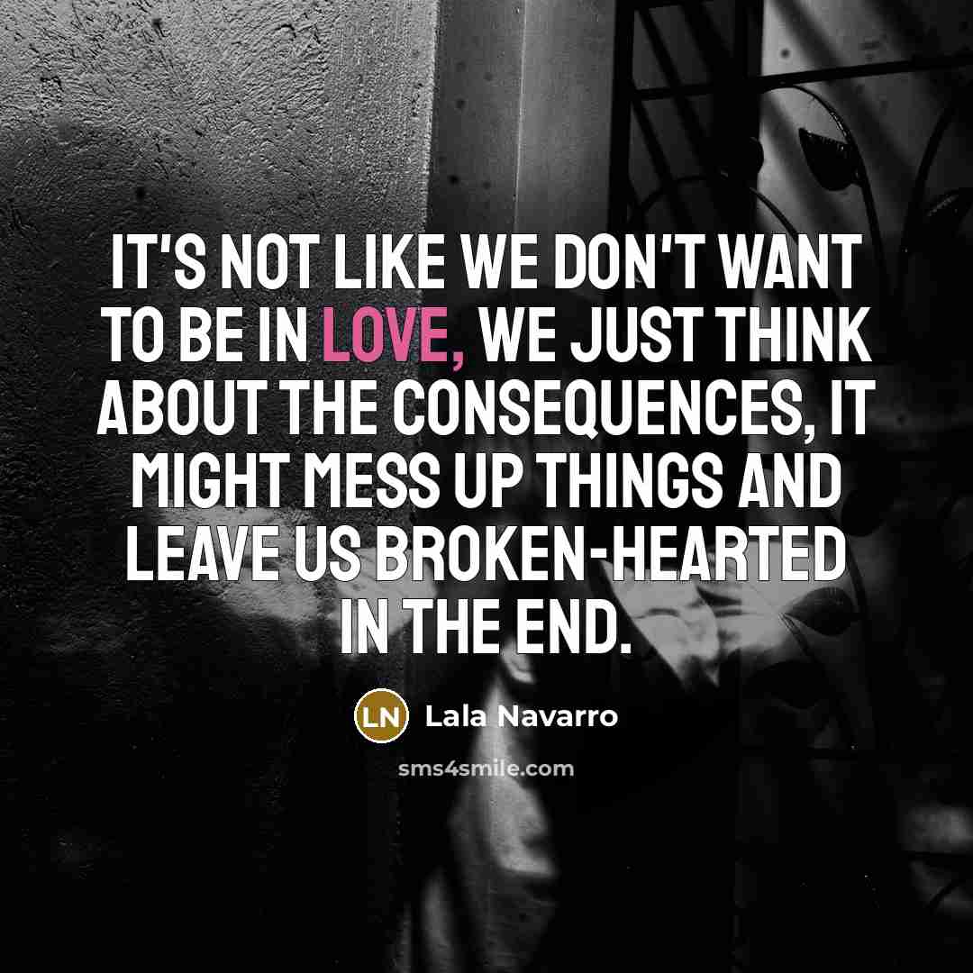 “It's not like we don't want to be in love, we just think about the consequences, it might mess up things and leave us broken-hearted in the end.” quote by Lala Navarro