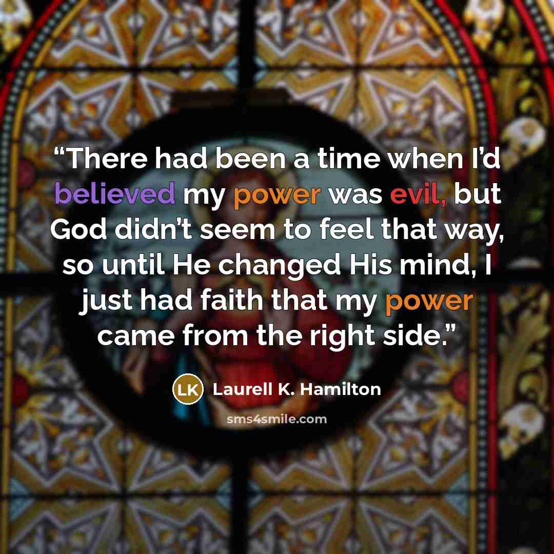“There had been a time when I’d believed my power was evil, but God didn’t seem to feel that way, so until He changed His mind, I just had faith that my power came from the right side.” quote by Laurell K. Hamilton
